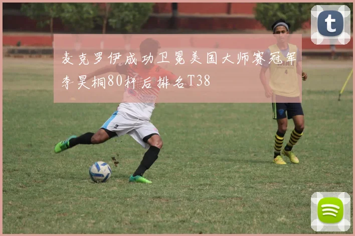 麦克罗伊成功卫冕美国大师赛冠军李昊桐80杆后排名T38